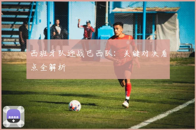 西班牙队迎战巴西队：关键对决看点全解析
