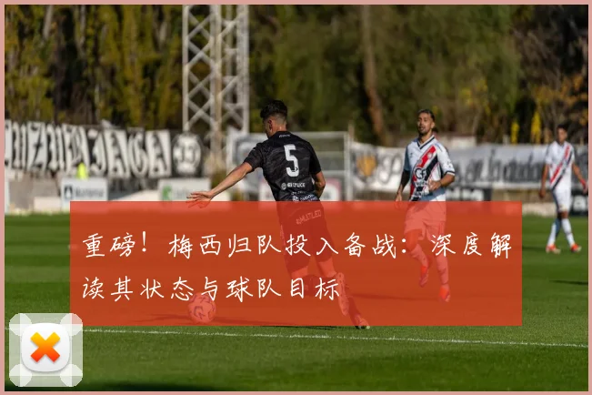 重磅！梅西归队投入备战：深度解读其状态与球队目标