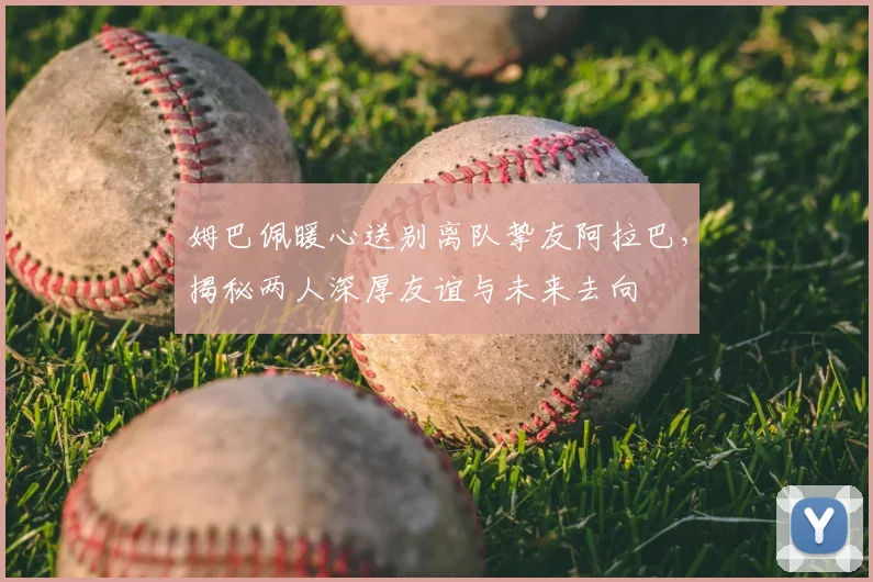 姆巴佩暖心送别离队挚友阿拉巴，揭秘两人深厚友谊与未来去向