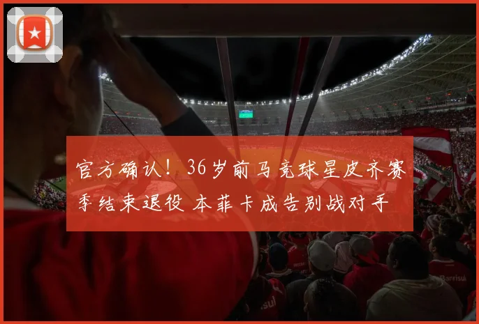 官方确认!36岁前马竞球星皮齐赛季结束退役 本菲卡成告别战对手