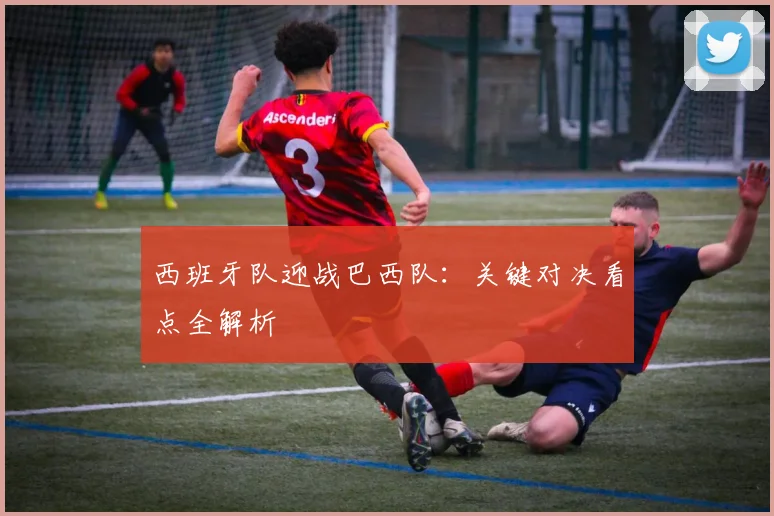 西班牙队迎战巴西队:关键对决看点全解析