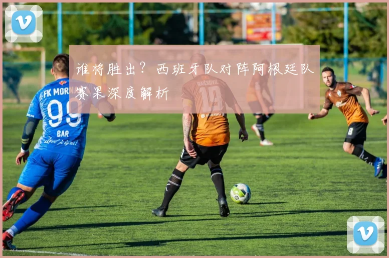 谁将胜出?西班牙队对阵阿根廷队赛果深度解析