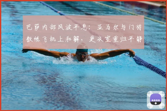 巴萨内部风波平息:亚马尔与门将教练飞机上和解,更衣室重归平静细节解读