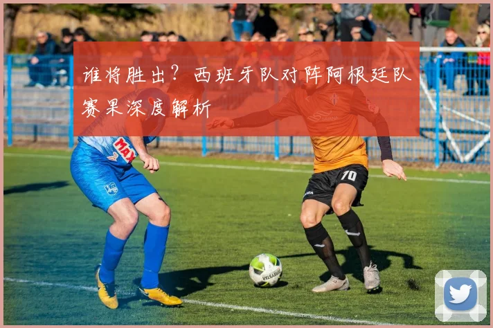 谁将胜出?西班牙队对阵阿根廷队赛果深度解析