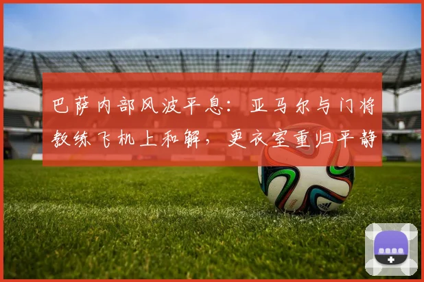 巴萨内部风波平息:亚马尔与门将教练飞机上和解,更衣室重归平静细节解读
