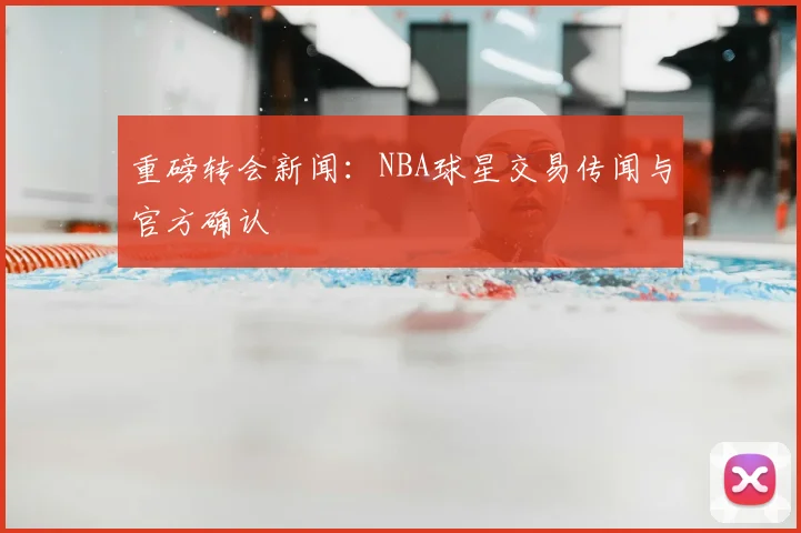 重磅转会新闻:NBA球星交易传闻与官方确认