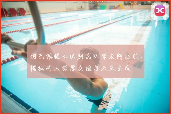姆巴佩暖心送别离队挚友阿拉巴,揭秘两人深厚友谊与未来去向