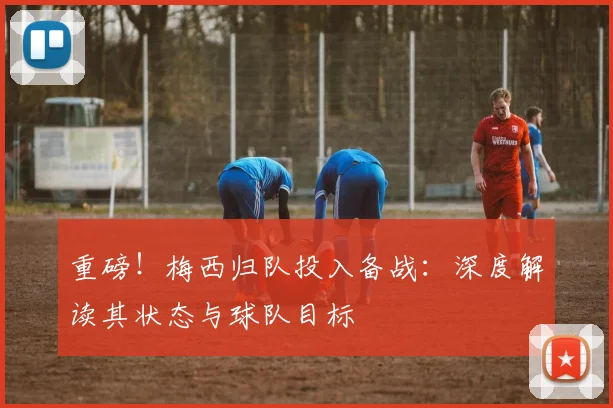 重磅!梅西归队投入备战:深度解读其状态与球队目标