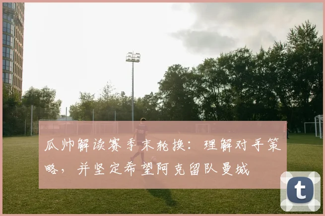 瓜帅解读赛季末轮换：理解对手策略，并坚定希望阿克留队曼城
