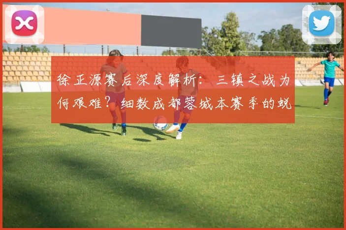 徐正源赛后深度解析:三镇之战为何艰难?细数成都蓉城本赛季的蜕变之路
