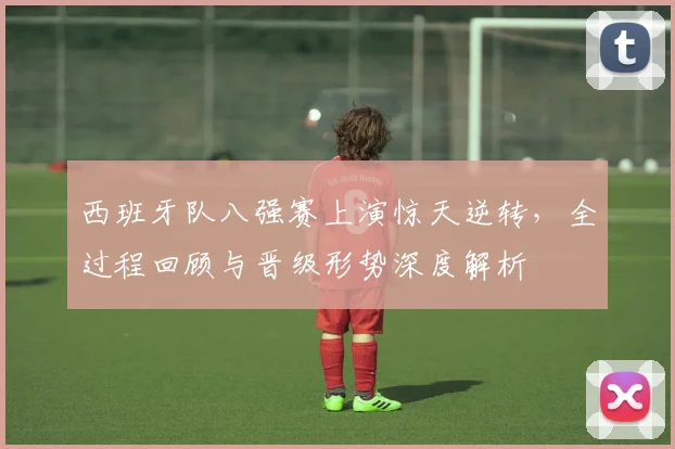 西班牙队八强赛上演惊天逆转，全过程回顾与晋级形势深度解析