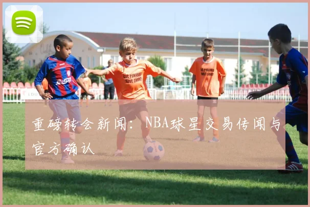 重磅转会新闻:NBA球星交易传闻与官方确认