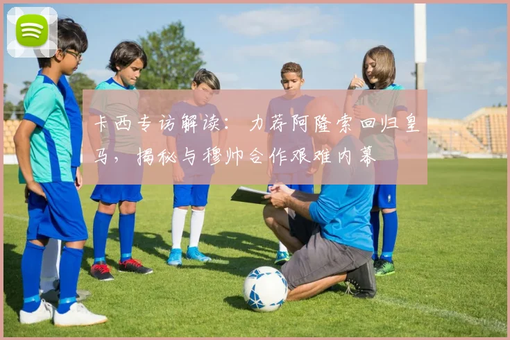 卡西专访解读：力荐阿隆索回归皇马，揭秘与穆帅合作艰难内幕