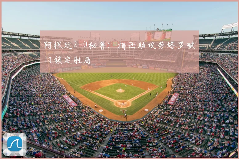 阿根廷2-0秘鲁：梅西助攻劳塔罗破门锁定胜局