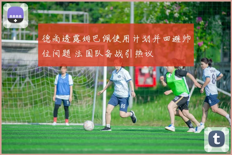 德尚透露姆巴佩使用计划并回避帅位问题 法国队备战引热议