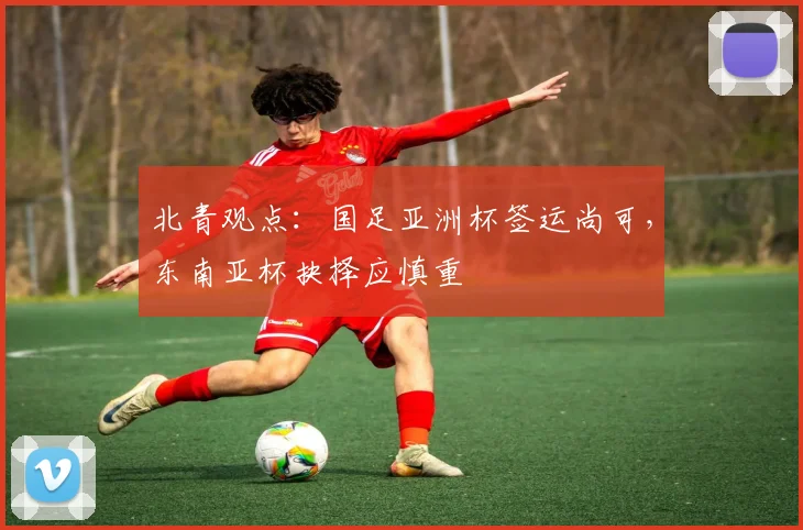 北青观点：国足亚洲杯签运尚可，东南亚杯抉择应慎重