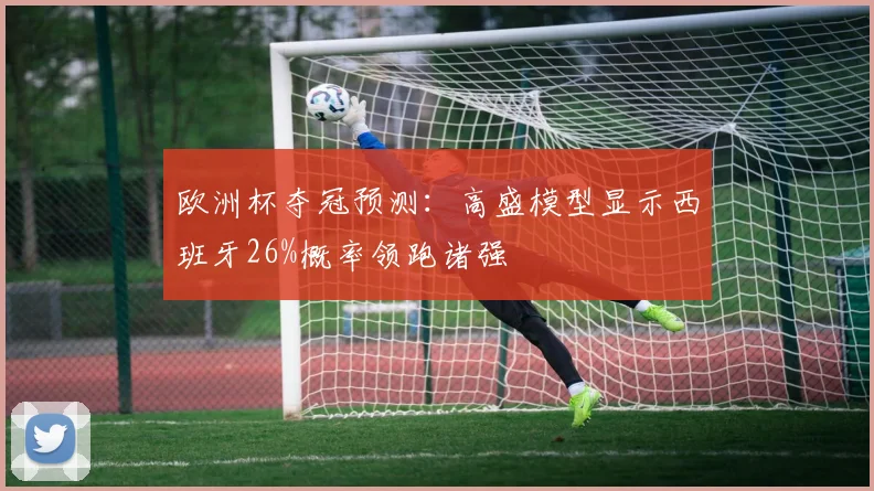 欧洲杯夺冠预测:高盛模型显示西班牙26%概率领跑诸强