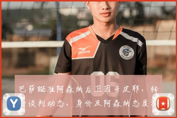 巴萨瞄准阿森纳后卫因卡皮耶，转会谈判动态、身价及阿森纳态度深度解析